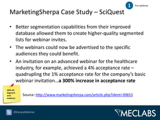 1     Pre-webinar

  MarketingSherpa Case Study – SciQuest

  • Better segmentation capabilities from their improved
    database allowed them to create higher-quality segmented
    lists for webinar invites.
  • The webinars could now be advertised to the specific
    audiences they could benefit.
  • An invitation on an advanced webinar for the healthcare
    industry, for example, achieved a 4% acceptance rate –
    quadrupling the 1% acceptance rate for the company’s basic
    webinar invitation…a 300% increase in acceptance rate
IDEA #3:
Segment
your        Source: http://www.marketingsherpa.com/article.php?ident=30653
audience




      #SherpaWebinar
 
