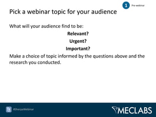 1   Pre-webinar

Pick a webinar topic for your audience

What will your audience find to be:
                            Relevant?
                             Urgent?
                           Important?
Make a choice of topic informed by the questions above and the
research you conducted.




 #SherpaWebinar
 