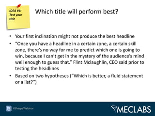 IDEA #4:
Test your
                   Which title will perform best?
title




• Your first inclination might not produce the best headline
• “Once you have a headline in a certain zone, a certain skill
  zone, there’s no way for me to predict which one is going to
  win, because I can’t get in the mystery of the audience’s mind
  well enough to guess that.” Flint Mclaughlin, CEO said prior to
  testing the headlines
• Based on two hypotheses (“Which is better, a fluid statement
  or a list?”)



  #SherpaWebinar
 
