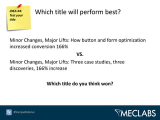 IDEA #4:
Test your
                   Which title will perform best?
title




Minor Changes, Major Lifts: How button and form optimization
increased conversion 166%
                              VS.
Minor Changes, Major Lifts: Three case studies, three
discoveries, 166% increase

                       Which title do you think won?




  #SherpaWebinar
 