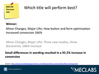 IDEA #4:
Test your             Which title will perform best?
title




Winner:
Minor Changes, Major Lifts: How button and form optimization
increased conversion 166%

Minor Changes, Major Lifts: Three case studies, three
discoveries, 166% increase

Small differences in wording resulted in a 92.2% increase in
conversion

Source: http://www.marketingexperiments.com/blog/analytics-testing/headline-testing.html

   #SherpaWebinar
 
