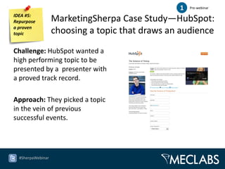 1   Pre-webinar

IDEA #5:
Repurpose          MarketingSherpa Case Study—HubSpot:
a proven
topic              choosing a topic that draws an audience
Challenge: HubSpot wanted a
high performing topic to be
presented by a presenter with
a proved track record.

Approach: They picked a topic
in the vein of previous
successful events.




  #SherpaWebinar
 