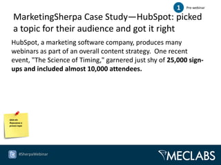 1   Pre-webinar

   MarketingSherpa Case Study—HubSpot: picked
   a topic for their audience and got it right
 HubSpot, a marketing software company, produces many
 webinars as part of an overall content strategy. One recent
 event, "The Science of Timing," garnered just shy of 25,000 sign-
 ups and included almost 10,000 attendees.




IDEA #5:
Repurpose a
proven topic




        #SherpaWebinar
 