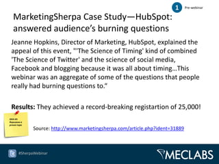 1      Pre-webinar

   MarketingSherpa Case Study—HubSpot:
   answered audience’s burning questions
 Jeanne Hopkins, Director of Marketing, HubSpot, explained the
 appeal of this event, "'The Science of Timing' kind of combined
 'The Science of Twitter' and the science of social media,
 Facebook and blogging because it was all about timing…This
 webinar was an aggregate of some of the questions that people
 really had burning questions to.“

 Results: They achieved a record-breaking registartion of 25,000!
IDEA #5:
Repurpose a
proven topic
               Source: http://www.marketingsherpa.com/article.php?ident=31889



        #SherpaWebinar
 