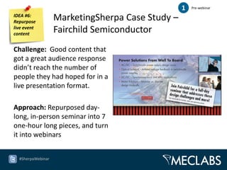 1   Pre-webinar

IDEA #6:
Repurpose
                   MarketingSherpa Case Study –
live event
content
                   Fairchild Semiconductor
Challenge: Good content that
got a great audience response
didn’t reach the number of
people they had hoped for in a
live presentation format.

Approach: Repurposed day-
long, in-person seminar into 7
one-hour long pieces, and turn
it into webinars


  #SherpaWebinar
 