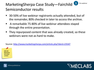 MarketingSherpa Case Study—Fairchild                             1   Pre-webinar



  Semiconductor results
   30-50% of live webinar registrants actually attended, but of
    the remainder, 80% checked in later to access the archive.
   A remarkable 75-80% of live webinar attendees stayed
    through the entire presentation.
   They repurposed content that was already created, so these
    webinars were not as hard to make.

  Source: http://www.marketingsherpa.com/article.php?ident=23547

IDEA #6:
Repurpose
live event
content




      #SherpaWebinar
 