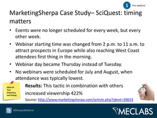 1   Pre-webinar


 MarketingSherpa Case Study– SciQuest: timing
 matters
   • Events were no longer scheduled for every week, but every
         other week.
   • Webinar starting time was changed from 2 p.m. to 11 a.m. to
         attract prospects in Europe while also reaching West Coast
         attendees first thing in the morning.
   • Webinar day became Thursday instead of Tuesday.
   • No webinars were scheduled for July and August, when
         attendance was typically lowest.
IDEA #7:      Results: This tactic in combination with others
Test
frequency
and timing    increased viewership 422%
          Source: http://www.marketingsherpa.com/article.php?ident=30653

   #SherpaWebinar
 