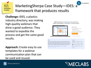 1   Pre-webinar
Idea #9:
Create a
promotions
             MarketingSherpa Case Study—IDES: a
template
             framework that produces results
  Challenge: IDES, a plastics
  industry directory, was making
  high-quality webinars that
  drew a good audience. They
  wanted to expedite the
  process and get the same good
  results.

  Approach: Create easy to use
  templates for a webinar
  communication plan that can
  be used and reused.
     #SherpaWebinar
 