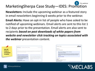 1   Pre-webinar

  MarketingSherpa Case Study—IDES: Promotion
  Newsletters: Include the upcoming webinar as a featured story
  in email newsletters beginning 6 weeks prior to the webinar.
  Email Alerts: Have an opt-in list of people who have asked to be
  notified of upcoming webinars. Email alerts are sent to this list 1
  to 2 days prior to the presentation. Email alerts are also sent to
  recipients based on past downloads of white papers from
  website and newsletter click tracking on topics associated with
  the webinar presentation content.


Idea #9:
Create a
promotions
template




      #SherpaWebinar
 