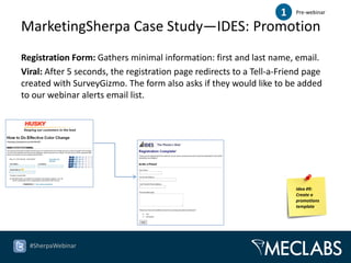 1   Pre-webinar

MarketingSherpa Case Study—IDES: Promotion
Registration Form: Gathers minimal information: first and last name, email.
Viral: After 5 seconds, the registration page redirects to a Tell-a-Friend page
created with SurveyGizmo. The form also asks if they would like to be added
to our webinar alerts email list.




                                                                        Idea #9:
                                                                        Create a
                                                                        promotions
                                                                        template




  #SherpaWebinar
 