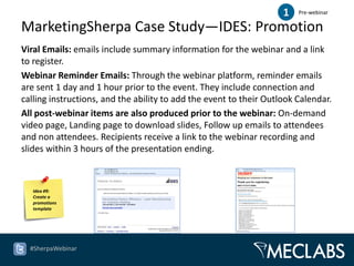 1   Pre-webinar

MarketingSherpa Case Study—IDES: Promotion
Viral Emails: emails include summary information for the webinar and a link
to register.
Webinar Reminder Emails: Through the webinar platform, reminder emails
are sent 1 day and 1 hour prior to the event. They include connection and
calling instructions, and the ability to add the event to their Outlook Calendar.
All post-webinar items are also produced prior to the webinar: On-demand
video page, Landing page to download slides, Follow up emails to attendees
and non attendees. Recipients receive a link to the webinar recording and
slides within 3 hours of the presentation ending.



   Idea #9:
   Create a
   promotions
   template




  #SherpaWebinar
 