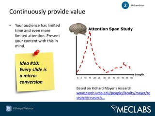 2   Mid-webinar

Continuously provide value
• Your audience has limited
  time and even more
  limited attention. Present
  your content with this in
  mind.



      Idea #10:
      Every slide is
      a micro-
      conversion
                               Based on Richard Mayer's research
                               www.psych.ucsb.edu/people/faculty/mayer/re
                               search/research...

  #SherpaWebinar
 