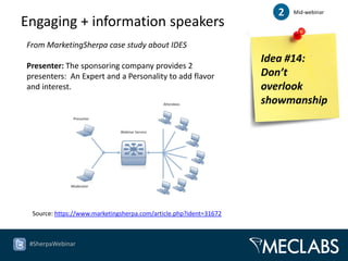 2   Mid-webinar

Engaging + information speakers
From MarketingSherpa case study about IDES
                                                                   Idea #14:
Presenter: The sponsoring company provides 2
presenters: An Expert and a Personality to add flavor              Don’t
and interest.                                                      overlook
                                                                   showmanship




 Source: https://www.marketingsherpa.com/article.php?ident=31672



 #SherpaWebinar
 