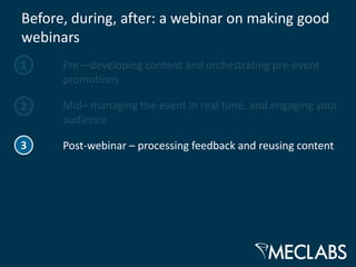 Before, during, after: a webinar on making good
webinars
1     Pre—developing content and orchestrating pre-event
      promotions

2     Mid– managing the event in real time, and engaging your
      audience

3     Post-webinar – processing feedback and reusing content
 