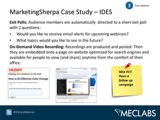 3      Post-webinar

MarketingSherpa Case Study – IDES
Exit Polls: Audience members are automatically directed to a short exit poll
with 2 questions:
• Would you like to receive email alerts for upcoming webinars?
• What topics would you like to see in the future?
On-Demand Video Recording: Recordings are produced and posted. Then
they are embedded onto a page on website optimized for search engines and
available for people to view (and share) anytime from the comfort of their
office.
                                                           Idea #17:
                                                           Have a
                                                           follow up
                                                           campaign




  #SherpaWebinar
 