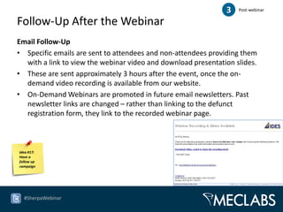 3   Post-webinar

Follow-Up After the Webinar
Email Follow-Up
• Specific emails are sent to attendees and non-attendees providing them
  with a link to view the webinar video and download presentation slides.
• These are sent approximately 3 hours after the event, once the on-
  demand video recording is available from our website.
• On-Demand Webinars are promoted in future email newsletters. Past
  newsletter links are changed – rather than linking to the defunct
  registration form, they link to the recorded webinar page.



Idea #17:
Have a
follow up
campaign




  #SherpaWebinar
 