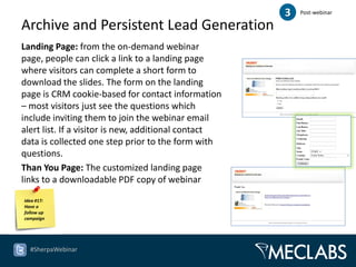 3   Post-webinar

Archive and Persistent Lead Generation
Landing Page: from the on-demand webinar
page, people can click a link to a landing page
where visitors can complete a short form to
download the slides. The form on the landing
page is CRM cookie-based for contact information
– most visitors just see the questions which
include inviting them to join the webinar email
alert list. If a visitor is new, additional contact
data is collected one step prior to the form with
questions.
Than You Page: The customized landing page
links to a downloadable PDF copy of webinar
slides.
Idea #17:
Have a
follow up
campaign




  #SherpaWebinar
 