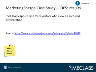 3      Post-webinar


MarketingSherpa Case Study—IDES: results
55% lead capture rate from visitors who view an archived
presentation



Source: https://www.marketingsherpa.com/article.php?ident=31672




Idea #17:
Have a
follow up
campaign




  #SherpaWebinar
 