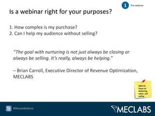 1     Pre-webinar

Is a webinar right for your purposes?

1. How complex is my purchase?
2. Can I help my audience without selling?


 “The goal with nurturing is not just always be closing or
 always be selling. It’s really, always be helping.”

 – Brian Carroll, Executive Director of Revenue Optimization,
 MECLABS
                                                                   IDEA #1:
                                                                   Focus on
                                                                   delivering
                                                                   value…not
                                                                   selling




 #SherpaWebinar
 