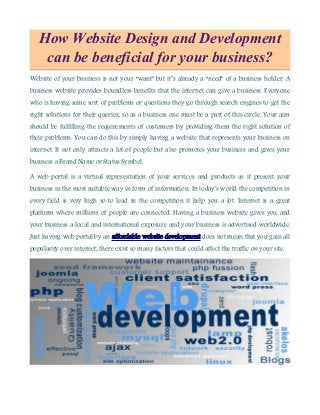 How Website Design and Development
can be beneficial for your business?
Website of your business is not your “want” but it’s already a “need” of a business holder. A
business website provides boundless benefits that the internet can give a business. Everyone
who is having some sort of problems or questions they go through search engines to get the
right solutions for their queries; so as a business one must be a part of this circle. Your aim
should be fulfilling the requirements of customers by providing them the right solution of
their problems. You can do this by simply having a website that represents your business on
internet. It not only attracts a lot of people but also promotes your business and gives your
business a Brand Name or Status Symbol.
A web portal is a virtual representation of your services and products as it present your
business in the most suitable way in form of information. In today’s world the competition in
every field is very high so to lead in the competition it help you a lot. Internet is a great
platform where millions of people are connected. Having a business website gives you and
your business a local and international exposure and your business is advertised worldwide.
Just having web portal by an affordable website development does not mean that you gain all
popularity over internet; there exist so many factors that could affect the traffic on your site.
 