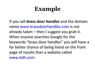 Example If you sell  brass door handles  and the domain name  www.brassdoorhandles.com  is not already taken – then I suggest you grab it. When anyone searches Google for the keywords “brass door handles” you will have a far better chance of being listed on the front page of results than a website called  www.bdh.com . 