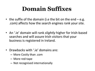 Domain Suffixes  the suffix of the domain (i.e the bit on the end – e.g. .com) affects how the search engines rank your site.  An ‘.ie’ domain will rank  slightly  higher for Irish-based searches and will assure Irish visitors that your business is registered in Ireland.  Drawbacks with ‘.ie’ domains are:  More Costly than .com More red-tape Not recognised internationally 