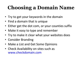 Choosing a Domain Name Try to get your keywords in the domain Find a domain that is unique Either get the dot com, or your counties suffix Make it easy to type and remember Try to make it clear what your websites does Consider Branding Make a List and Get Some Opinions Check Availability on sites such as  www.checkdomain.com   