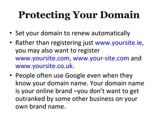 Protecting Your Domain Set your domain to renew automatically Rather than registering just  www.yoursite.ie , you may also want to register  www.yoursite.com ,  www.your-site.com  and  www.yoursite.co.uk .  People often use Google even when they know your domain name. Your domain name is your online brand –you don’t want to get outranked by some other business on your own brand name. 