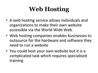 Web Hosting A web hosting service allows individuals and organizations to make their own website accessible via the World Wide Web.  Web hosting companies enables businesses to outsource for the hardware and software they need to run a website You could host your own website but it is a complicated task which requires specialised training 
