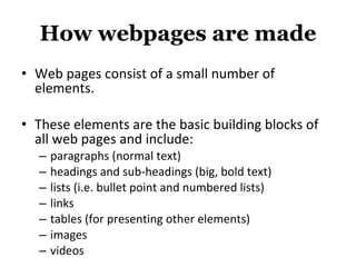 How webpages are   made Web pages consist of a small number of elements.  These elements are the basic building blocks of all web pages and include: paragraphs (normal text) headings and sub-headings (big, bold text) lists (i.e. bullet point and numbered lists) links tables (for presenting other elements) images videos 