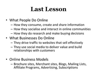 Last Lesson What People Do Online How they consume, create and share information How they socialise and interact in online communities How they do research and make buying decisions What Businesses Do Online They drive traffic to websites that sell effectively They use social media to deliver value and build relationships with customers Online Business Models Brochure sites, Merchant sites, Blogs, Mailing Lists, Affiliate Programs, Advertising, Subscriptions 