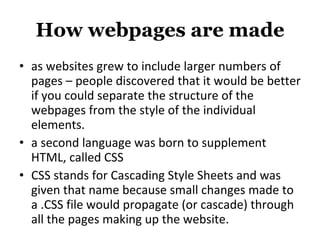 How webpages are made as websites grew to include larger numbers of pages – people discovered that it would be better if you could separate the structure of the webpages from the style of the individual elements. a second language was born to supplement HTML, called CSS CSS stands for Cascading Style Sheets and was given that name because small changes made to a .CSS file would propagate (or cascade) through all the pages making up the website. 
