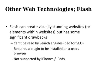 Other Web Technologies; Flash Flash can create visually stunning websites (or elements within websites) but has some significant drawbacks Can’t be read by Search Engines (bad for SEO) Requires a plugin to be installed on a users browser Not supported by iPhones / iPads 