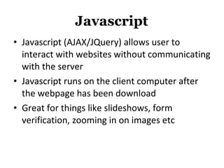 Javascript Javascript (AJAX/JQuery) allows user to interact with websites without communicating with the server Javascript runs on the client computer after the webpage has been download Great for things like slideshows, form verification, zooming in on images etc 