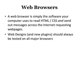 Web Browsers A web browser is simply the software your computer uses to read HTML / CSS  and  send out messages across the Internet requesting webpages. Web Designs (and new plugins) should always be tested on all major browsers 