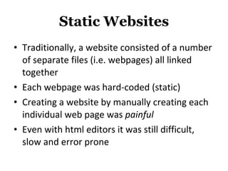 Static Websites Traditionally, a website consisted of a number of separate files (i.e. webpages) all linked together Each webpage was hard-coded (static) Creating a website by manually creating each individual web page was  painful Even with html editors it was still difficult, slow and error prone 