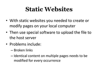 Static Websites With static websites you needed to create or modify pages on your local computer Then use special software to upload the file to the host server Problems include: Broken links Identical content on multiple pages needs to be modified for every occurrence 