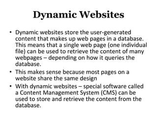 Dynamic Websites Dynamic websites store the user-generated content that makes up web pages in a database. This means that a single web page (one individual file) can be used to retrieve the content of many webpages – depending on how it queries the database. This makes sense because most pages on a website share the same design With dynamic websites – special software called a Content Management System (CMS) can be used to store and retrieve the content from the database. 