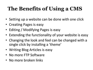 The Benefits of Using a CMS Setting up a website can be done with one click Creating Pages is easy Editing / Modifying Pages is easy Extending the functionality of your website is easy Changing the look and feel can be changed with a single click by installing a ‘theme’ Writing Blog Articles is easy No more FTP Software No more broken links 