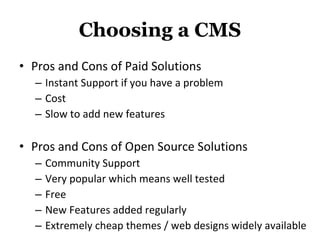 Choosing a CMS Pros and Cons of Paid Solutions Instant Support if you have a problem Cost Slow to add new features Pros and Cons of Open Source Solutions Community Support  Very popular which means well tested Free New Features added regularly Extremely cheap themes / web designs widely available 