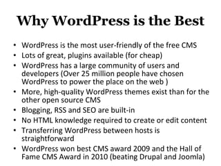 Why WordPress is the Best WordPress is the most user-friendly of the free CMS  Lots of great, plugins available (for cheap) WordPress has a large community of users and developers (Over 25 million people have chosen WordPress to power the place on the web ) More, high-quality WordPress themes exist than for the other open source CMS Blogging, RSS and SEO are built-in No HTML knowledge required to create or edit content Transferring WordPress between hosts is straightforward WordPress won best CMS award 2009 and the Hall of Fame CMS Award in 2010 (beating Drupal and Joomla) 