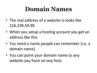 Domain Names The real address of a website is looks like 216.239.59.99 When you setup a hosting account you get an address like this You need a name people can remember (i.e. a domain name) You can point your domain name to any website you have  on any host . 