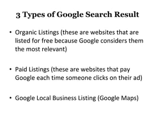 3 Types of Google Search Result Organic Listings (these are websites that are listed for free because Google considers them the most relevant) Paid Listings (these are websites that pay Google each time someone clicks on their ad) Google Local Business Listing (Google Maps) 