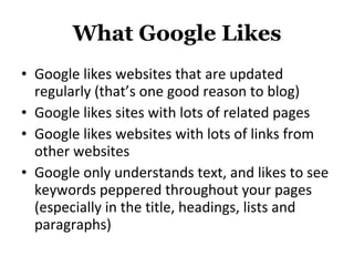 What Google Likes Google likes websites that are updated regularly (that’s one good reason to blog) Google likes sites with lots of related pages Google likes websites with lots of links from other websites Google only understands text, and likes to see keywords peppered throughout your pages (especially in the title, headings, lists and paragraphs) 