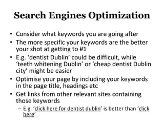 Search Engines Optimization Consider what keywords you are going after The more specific your keywords are the better your shot at getting to #1 E.g. ‘dentist Dublin’ could be difficult, while ‘teeth whitening Dublin’ or ‘cheap dentist Dublin city’ might be easier Optimise your page by including your keywords in the page title, headings etc Get links from other relevant sites containing those keywords E.g. ‘ click here for dentist dublin ’ is better than ‘ click here ’ 