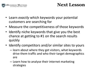 Next Lesson Learn  exactly  which keywords your potential customers are searching for Measure the competitiveness of those keywords Identify niche keywords that give you the best chance at getting to #1 on the search results quickly Identify competitors and/or similar sites to yours  learn about where they get visitors, what keywords drive them traffic and who their target demographics are Learn how to analyse their internet marketing strategies 