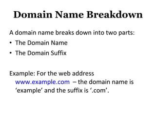 Domain Name Breakdown A domain name breaks down into two parts:  The Domain Name The Domain Suffix Example: For the web address  www.example.com   – the domain name is ‘example’ and the suffix is ‘.com’. 