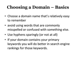 Choosing a Domain – Basics  Choose a domain name that’s relatively easy to remember avoid using words that are commonly misspelled or confused with something else.  Use hyphens sparingly (or not at all)  If your domain contains your primary keywords you will do better in search engine rankings for those keywords.  