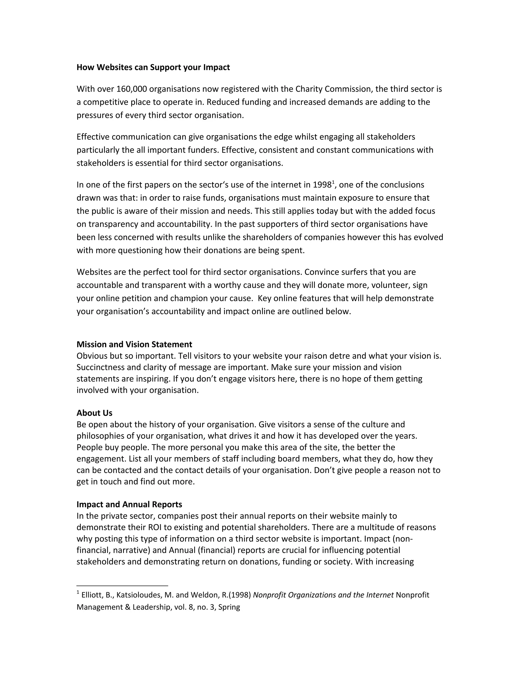 How Websites can Support your Impact

With over 160,000 organisations now registered with the Charity Commission, the third sector is
a competitive place to operate in. Reduced funding and increased demands are adding to the
pressures of every third sector organisation.

Effective communication can give organisations the edge whilst engaging all stakeholders
particularly the all important funders. Effective, consistent and constant communications with
stakeholders is essential for third sector organisations.

In one of the first papers on the sector‘s use of the internet in 19981, one of the conclusions
drawn was that: in order to raise funds, organisations must maintain exposure to ensure that
the public is aware of their mission and needs. This still applies today but with the added focus
on transparency and accountability. In the past supporters of third sector organisations have
been less concerned with results unlike the shareholders of companies however this has evolved
with more questioning how their donations are being spent.

Websites are the perfect tool for third sector organisations. Convince surfers that you are
accountable and transparent with a worthy cause and they will donate more, volunteer, sign
your online petition and champion your cause. Key online features that will help demonstrate
your organisation’s accountability and impact online are outlined below.


Mission and Vision Statement
Obvious but so important. Tell visitors to your website your raison detre and what your vision is.
Succinctness and clarity of message are important. Make sure your mission and vision
statements are inspiring. If you don’t engage visitors here, there is no hope of them getting
involved with your organisation.

About Us
Be open about the history of your organisation. Give visitors a sense of the culture and
philosophies of your organisation, what drives it and how it has developed over the years.
People buy people. The more personal you make this area of the site, the better the
engagement. List all your members of staff including board members, what they do, how they
can be contacted and the contact details of your organisation. Don’t give people a reason not to
get in touch and find out more.

Impact and Annual Reports
In the private sector, companies post their annual reports on their website mainly to
demonstrate their ROI to existing and potential shareholders. There are a multitude of reasons
why posting this type of information on a third sector website is important. Impact (non-
financial, narrative) and Annual (financial) reports are crucial for influencing potential
stakeholders and demonstrating return on donations, funding or society. With increasing


1
 Elliott, B., Katsioloudes, M. and Weldon, R.(1998) Nonprofit Organizations and the Internet Nonprofit
Management & Leadership, vol. 8, no. 3, Spring
 