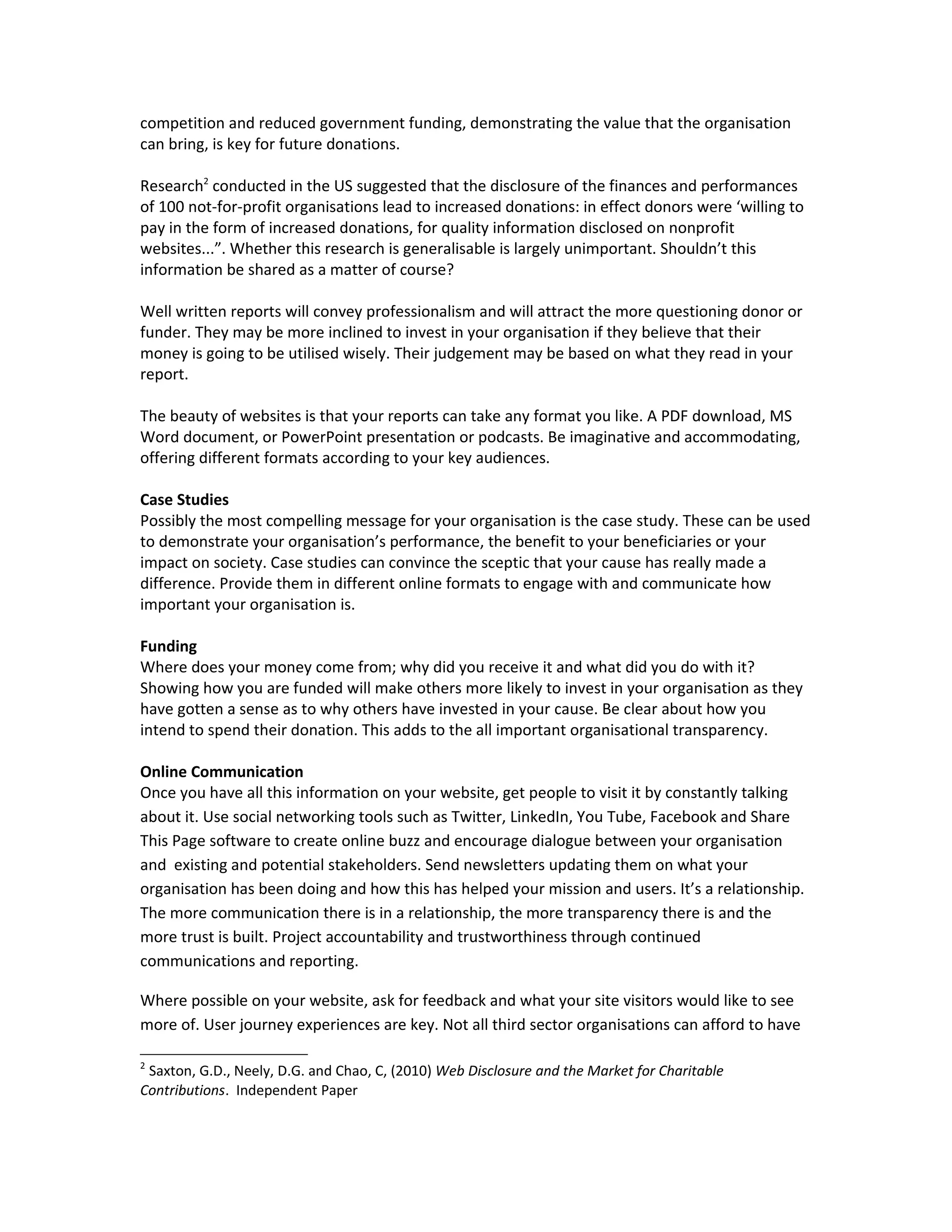competition and reduced government funding, demonstrating the value that the organisation
can bring, is key for future donations.

Research2 conducted in the US suggested that the disclosure of the finances and performances
of 100 not-for-profit organisations lead to increased donations: in effect donors were ‘willing to
pay in the form of increased donations, for quality information disclosed on nonprofit
websites...”. Whether this research is generalisable is largely unimportant. Shouldn’t this
information be shared as a matter of course?

Well written reports will convey professionalism and will attract the more questioning donor or
funder. They may be more inclined to invest in your organisation if they believe that their
money is going to be utilised wisely. Their judgement may be based on what they read in your
report.

The beauty of websites is that your reports can take any format you like. A PDF download, MS
Word document, or PowerPoint presentation or podcasts. Be imaginative and accommodating,
offering different formats according to your key audiences.

Case Studies
Possibly the most compelling message for your organisation is the case study. These can be used
to demonstrate your organisation’s performance, the benefit to your beneficiaries or your
impact on society. Case studies can convince the sceptic that your cause has really made a
difference. Provide them in different online formats to engage with and communicate how
important your organisation is.

Funding
Where does your money come from; why did you receive it and what did you do with it?
Showing how you are funded will make others more likely to invest in your organisation as they
have gotten a sense as to why others have invested in your cause. Be clear about how you
intend to spend their donation. This adds to the all important organisational transparency.

Online Communication
Once you have all this information on your website, get people to visit it by constantly talking
about it. Use social networking tools such as Twitter, LinkedIn, You Tube, Facebook and Share
This Page software to create online buzz and encourage dialogue between your organisation
and existing and potential stakeholders. Send newsletters updating them on what your
organisation has been doing and how this has helped your mission and users. It’s a relationship.
The more communication there is in a relationship, the more transparency there is and the
more trust is built. Project accountability and trustworthiness through continued
communications and reporting.

Where possible on your website, ask for feedback and what your site visitors would like to see
more of. User journey experiences are key. Not all third sector organisations can afford to have

2
 Saxton, G.D., Neely, D.G. and Chao, C, (2010) Web Disclosure and the Market for Charitable
Contributions. Independent Paper
 